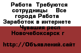 Работа .Требуются сотрудницы  - Все города Работа » Заработок в интернете   . Чувашия респ.,Новочебоксарск г.